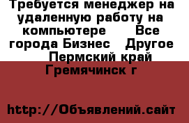 Требуется менеджер на удаленную работу на компьютере!!  - Все города Бизнес » Другое   . Пермский край,Гремячинск г.